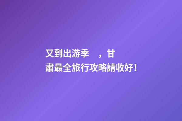 又到出游季，甘肅最全旅行攻略請收好！